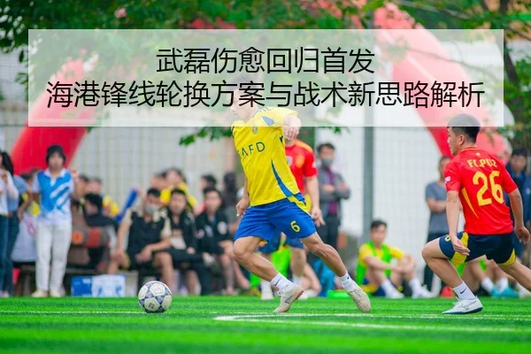 武磊伤愈回归首发 海港锋线轮换方案与战术新思路解析（JXTY）
